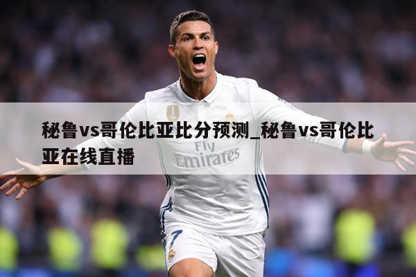 秘鲁vs哥伦比亚比分预测_秘鲁vs哥伦比亚在线直播