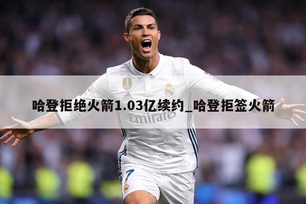 哈登拒绝火箭1.03亿续约_哈登拒签火箭