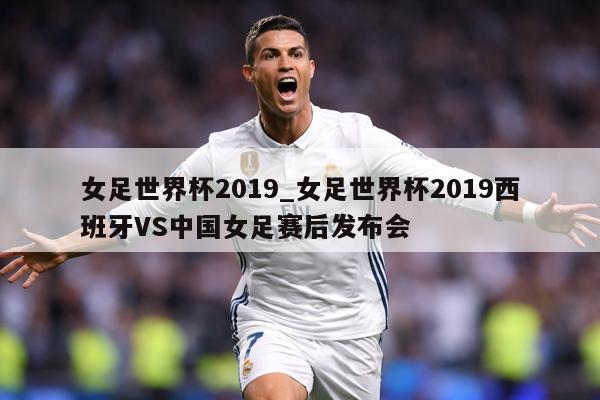 女足世界杯2019_女足世界杯2019西班牙VS中国女足赛后发布会