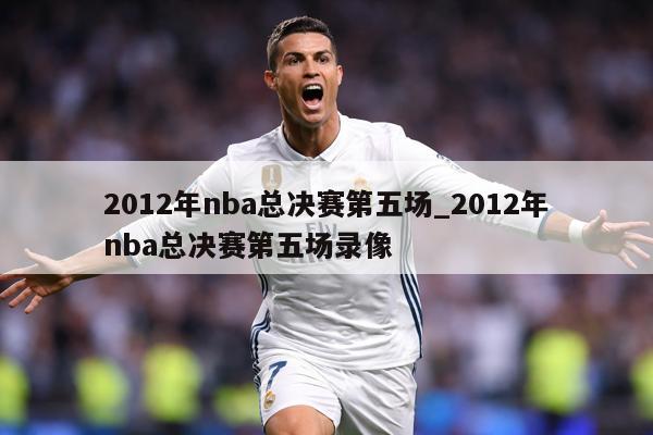 2012年nba总决赛第五场_2012年nba总决赛第五场录像
