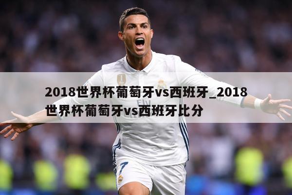 2018世界杯葡萄牙vs西班牙_2018世界杯葡萄牙vs西班牙比分