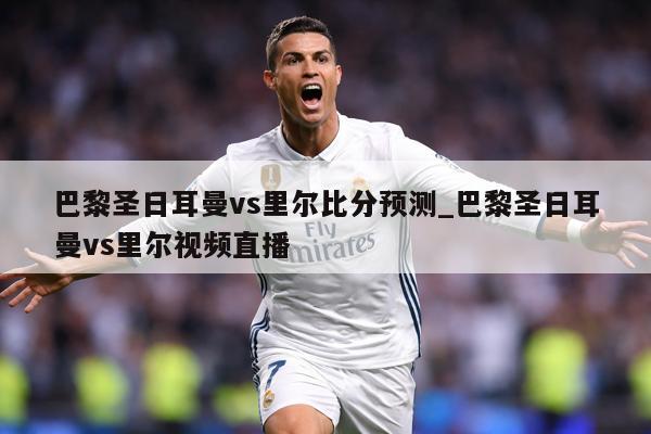 巴黎圣日耳曼vs里尔比分预测_巴黎圣日耳曼vs里尔视频直播