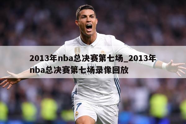 2013年nba总决赛第七场_2013年nba总决赛第七场录像回放