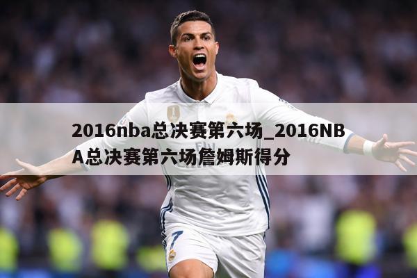 2016nba总决赛第六场_2016NBA总决赛第六场詹姆斯得分