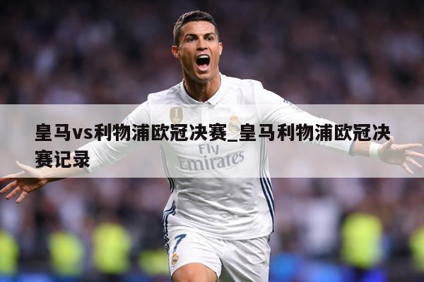 皇马vs利物浦欧冠决赛_皇马利物浦欧冠决赛记录