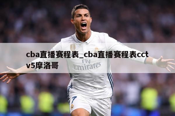 cba直播赛程表_cba直播赛程表cctv5摩洛哥