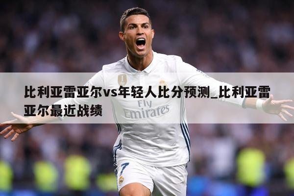 比利亚雷亚尔vs年轻人比分预测_比利亚雷亚尔最近战绩
