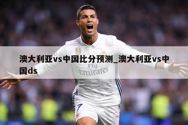 澳大利亚vs中国比分预测_澳大利亚vs中国ds